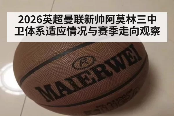 2026英超曼联新帅阿莫林三中卫体系适应情况与赛季走向观察